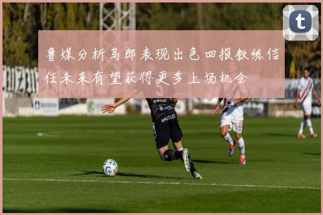 鲁媒分析乌郎表现出色回报教练信任未来有望获得更多上场机会