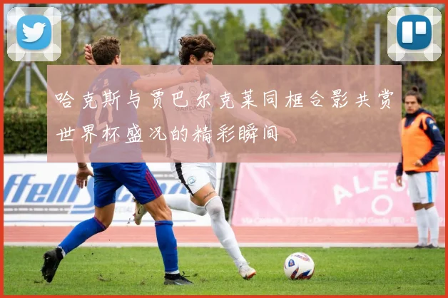 哈克斯与贾巴尔克莱同框合影共赏世界杯盛况的精彩瞬间