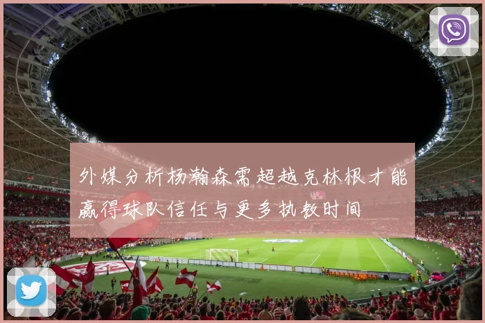 外媒分析杨瀚森需超越克林根才能赢得球队信任与更多执教时间