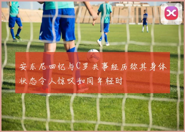 安东尼回忆与C罗共事经历称其身体状态令人惊叹如同年轻时