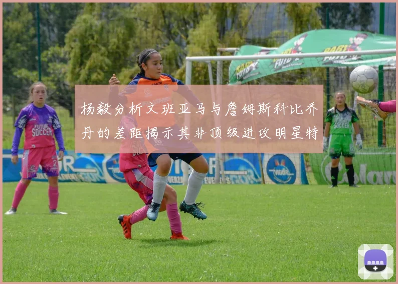 杨毅分析文班亚马与詹姆斯科比乔丹的差距揭示其非顶级进攻明星特质