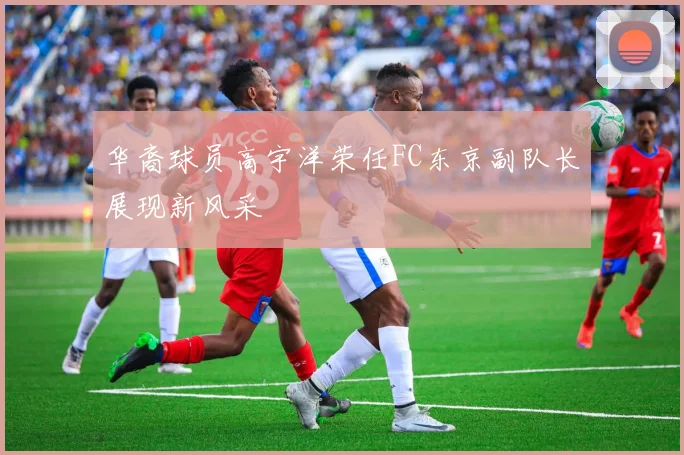 华裔球员高宇洋荣任FC东京副队长展现新风采