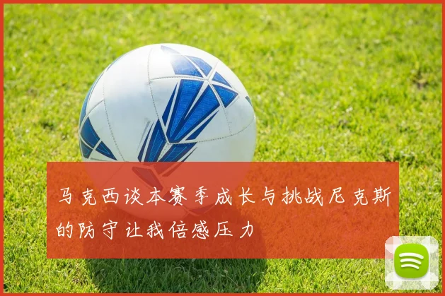 马克西谈本赛季成长与挑战尼克斯的防守让我倍感压力