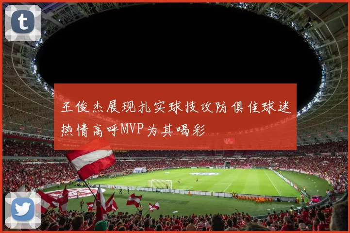 王俊杰展现扎实球技攻防俱佳球迷热情高呼MVP为其喝彩