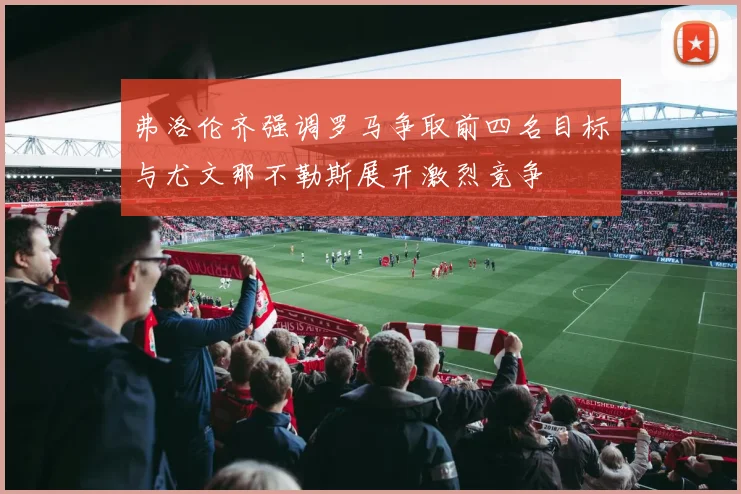 弗洛伦齐强调罗马争取前四名目标与尤文那不勒斯展开激烈竞争