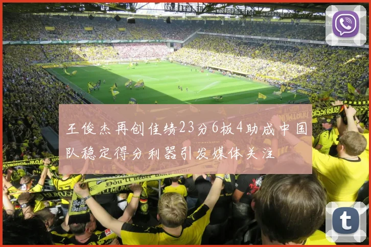 王俊杰再创佳绩23分6板4助成中国队稳定得分利器引发媒体关注