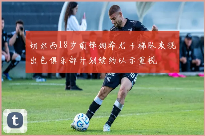 切尔西18岁前锋姆希尤卡梯队表现出色俱乐部计划续约以示重视