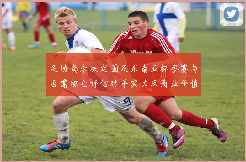 足协尚未决定国足东南亚杯参赛与否需综合评估对手实力及商业价值