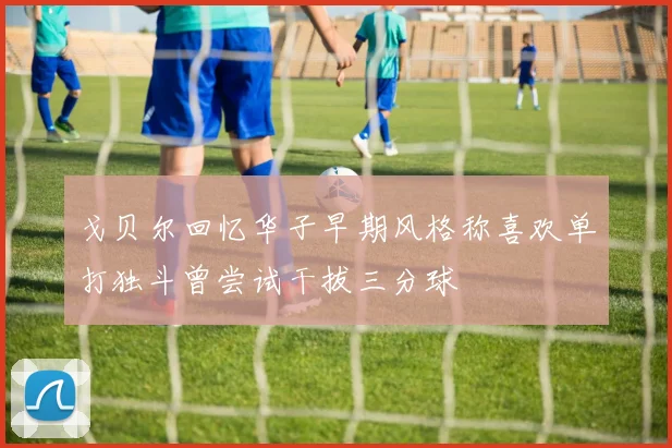戈贝尔回忆华子早期风格称喜欢单打独斗曾尝试干拔三分球