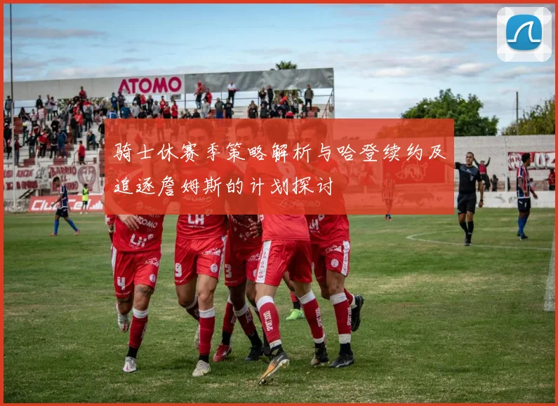 骑士休赛季策略解析与哈登续约及追逐詹姆斯的计划探讨