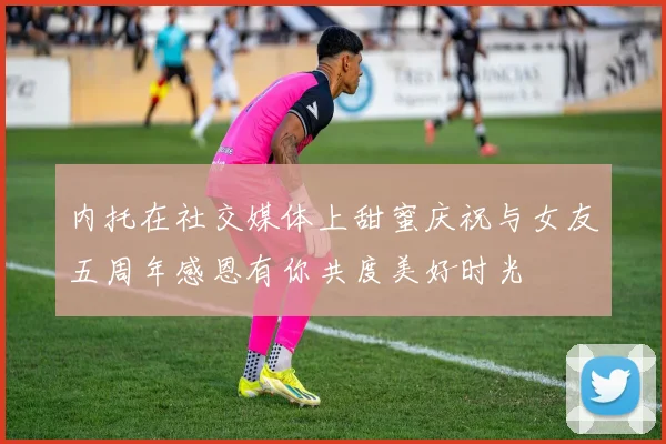 内托在社交媒体上甜蜜庆祝与女友五周年感恩有你共度美好时光