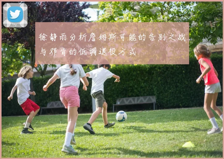 徐静雨分析詹姆斯可能的告别之战与邓肯的低调退役方式