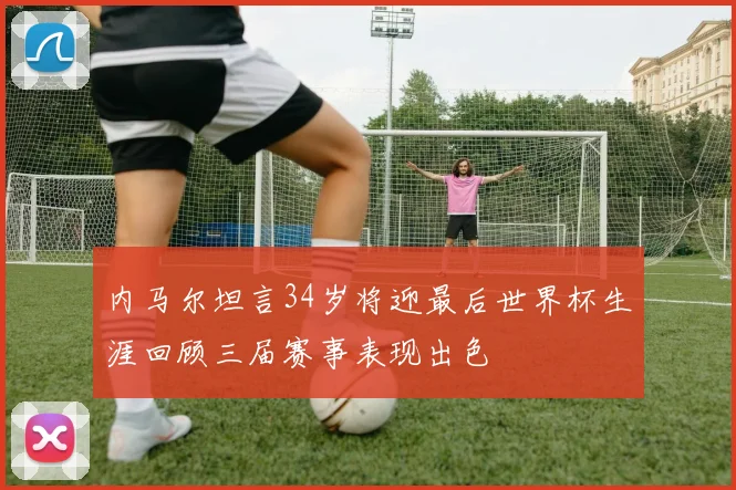 内马尔坦言34岁将迎最后世界杯生涯回顾三届赛事表现出色