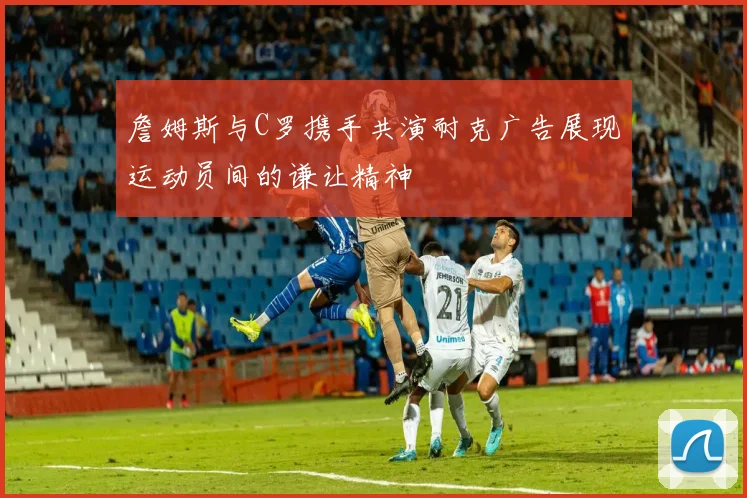 詹姆斯与C罗携手共演耐克广告展现运动员间的谦让精神