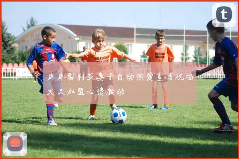 库库雷利亚妻子自幼热爱皇马祝福丈夫加盟心情激动