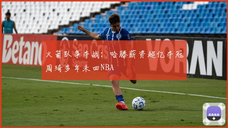 火箭队争夺战：哈滕薪资超亿夺冠周琦多年未回NBA