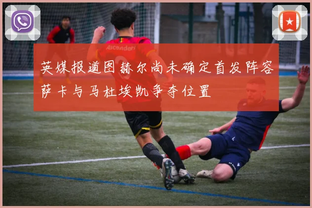 英媒报道图赫尔尚未确定首发阵容萨卡与马杜埃凯争夺位置