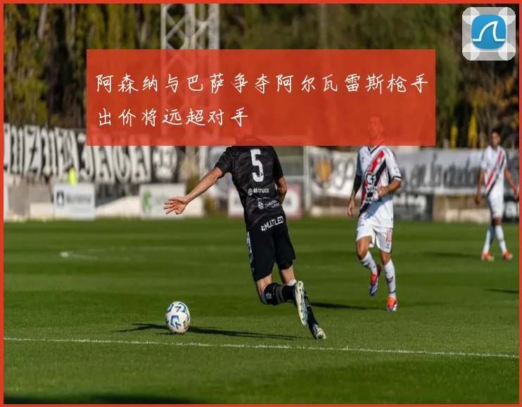 阿森纳与巴萨争夺阿尔瓦雷斯枪手出价将远超对手