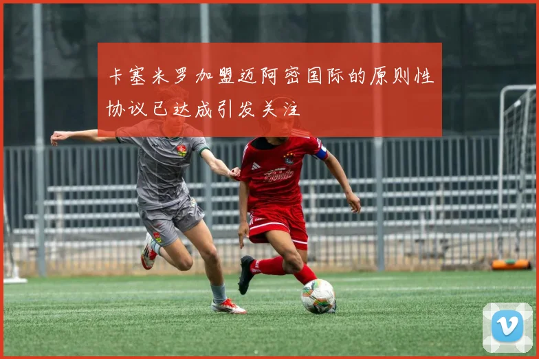 卡塞米罗加盟迈阿密国际的原则性协议已达成引发关注
