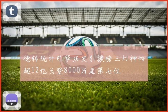 德转统计巴萨历史引援榜三幻神均超12亿戈登8000万居第七位