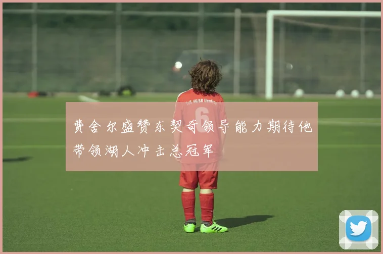 费舍尔盛赞东契奇领导能力期待他带领湖人冲击总冠军