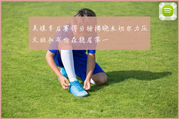 美媒季后赛得分榜揭晓米切尔力压文班和布伦森稳居第一